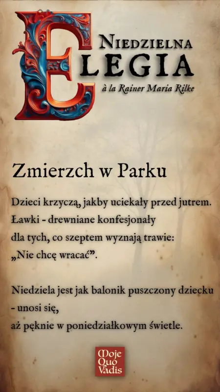 NIEDZIELNA ELEGIA w stylu Rainera Marii Rilkego pod tytułem Zmierzch w Parku - „Zmierzch w parku” 20 kwietnia Dzieci krzyczą, jakby uciekały przed jutrem. Ławki – drewniane konfesjonały dla tych, co szeptem wyznają trawie: „Nie chcę wracać”. Niedziela jest jak balonik puszczony dziecku – unosi się, aż pęknie w poniedziałkowym świetle.