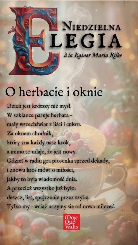 Niedzielna Elegia a la Rainer Maria Rilke na 12 stycznia – „Elegia o herbacie i oknie: Dzień jest krótszy niż myśl. W szklance paruje herbata – mały wszechświat z liści i cukru. Za oknem chodnik, który zna każdy nasz krok, a mimo to udaje, że jest nowy. Gdzieś w radiu gra piosenka sprzed dekady, i znowu ktoś mówi o miłości, jakby to była wiadomość dnia. A przecież wszystko już było: deszcz, list, spojrzenie przez szybę. Tylko my – wciąż uczymy się od nowa milczeć.” | mojequovadis.pl lub ppiotrr.pl