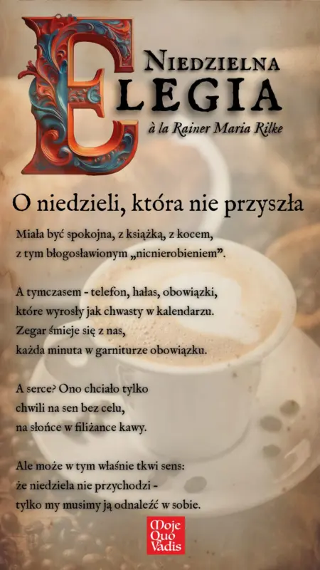 Niedzielna Elegia na 19 stycznia – „O niedzieli, która nie przyszła: Miała być spokojna, z książką, z kocem, z tym błogosławionym „nicnierobieniem”. A tymczasem – telefon, hałas, obowiązki, które wyrosły jak chwasty w kalendarzu. Zegar śmieje się z nas, każda minuta w garniturze obowiązku. A serce? Ono chciało tylko chwili na sen bez celu, na słońce w filiżance kawy. Ale może w tym właśnie tkwi sens: że niedziela nie przychodzi – tylko my musimy ją odnaleźć w sobie.” | mojequovadis.pl lub ppiotrr.pl
