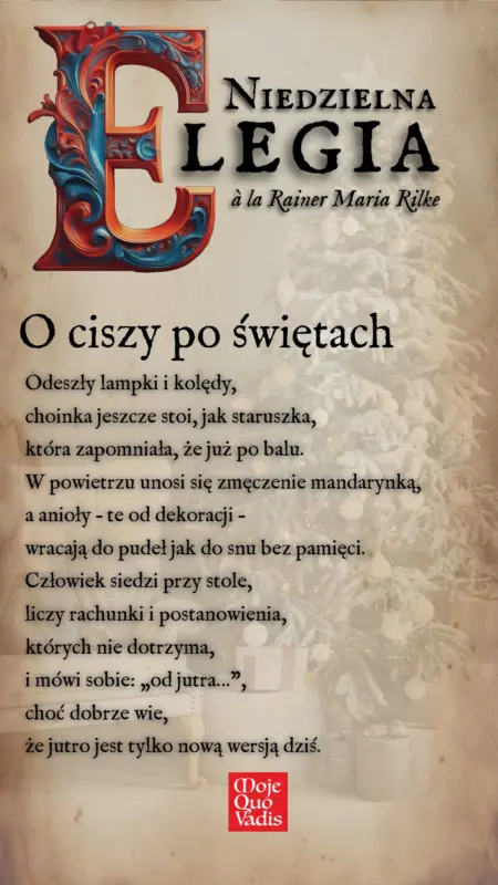 Niedzielna Elegia na 5 stycznia a la Rainer Maria Rilke – „O ciszy po świętach: Odeszły lampki i kolędy, choinka jeszcze stoi, jak staruszka, która zapomniała, że już po balu. W powietrzu unosi się zmęczenie mandarynką, a anioły – te od dekoracji –wracają do pudeł jak do snu bez pamięci. Człowiek siedzi przy stole, liczy rachunki i postanowienia, których nie dotrzyma, i mówi sobie: „od jutra…”, choć dobrze wie, że jutro jest tylko nową wersją dziś.” | mojequovadis.pl lub ppiotrr.pl