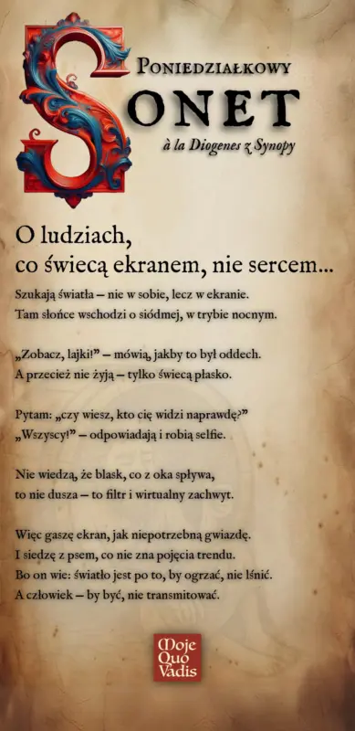 Poniedziałkowy Sonet w stylu Diogenesa na 13 stycznia – „O ludziach co świecą ekranem nie sercem: Szukają światła — nie w sobie, lecz w ekranie. Tam słońce wschodzi o siódmej, w trybie nocnym. „Zobacz, lajki!” — mówią, jakby to był oddech. A przecież nie żyją — tylko świecą płasko. Pytam: „czy wiesz, kto cię widzi naprawdę?” „Wszyscy!” — odpowiadają i robią selfie. Nie wiedzą, że blask, co z oka spływa, to nie dusza — to filtr i wirtualny zachwyt. Więc gaszę ekran, jak niepotrzebną gwiazdę. I siedzę z psem, co nie zna pojęcia trendu. Bo on wie: światło jest po to, by ogrzać, nie lśnić. A człowiek — by być, nie transmitować.” | mojequovadis.pl lub ppiotrr.pl