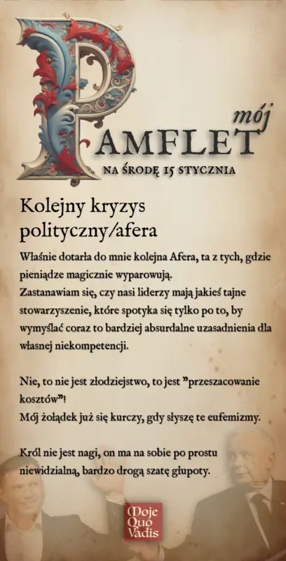 Środowy Pamflet w stylu Voltaira na środę 15 stycznia – „Kolejny kryzys polityczny: Właśnie dotarła do mnie kolejna Afera, ta z tych, gdzie pieniądze magicznie wyparowują. Zastanawiam się, czy nasi liderzy mają jakieś tajne stowarzyszenie, które spotyka się tylko po to, by wymyślać coraz to bardziej absurdalne uzasadnienia dla własnej niekompetencji. Nie, to nie jest złodziejstwo, to jest "przeszacowanie kosztów"! Mój żołądek już się kurczy, gdy słyszę te eufemizmy. Król nie jest nagi, on ma na sobie po prostu niewidzialną, bardzo drogą szatę głupoty.” | mojequovadis.pl lub ppiotrr.pl