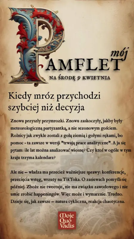 ŚRODOWY PAMFLET na 9 kwietnia – treść ALT do obrazka Przymrozki i bezradność decydentów Kiedy mróz przychodzi szybciej niż decyzja Znowu przyszły przymrozki. Znowu zaskoczyły, jakby były meteorologiczną partyzantką, a nie sezonowym gościem. Rolnicy jak zwykle zostali z gołą ziemią i gołymi rękami, bo pomoc – ta zawsze w wersji "trwają prace analityczne". A ja się pytam: ile lat można analizować wiosnę? Czy ktoś w ogóle w tym kraju trzyma kalendarz? Ale nie — władza ma przecież ważniejsze sprawy: konferencje, przecięcia wstęg, wrzuty na TikToka. O zasiewach pomyśli się później. Zboże nie tweetuje, nie ma związku zawodowego i nie umie zrobić happeningów. Więc może i wymarznie. Trudno. Dzieje się, jak zawsze — natura cykliczna, reakcja chaotyczna.