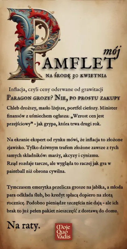 ŚRODOWY PAMFLET w duchu Voltaria na 30 kwietnia – treść ALT do obrazka "Środa, 30 kwietnia – Inflacja, czyli ceny oderwane od grawitacji Tytuł: Paragon grozy? Nie, po prostu zakupy Chleb droższy, masło lżejsze, portfel cieńszy. Minister finansów z uśmiechem ogłasza: „Wzrost cen jest przejściowy” – jak grypa, która trwa drugi rok. Na ekranie ekspert od rynku mówi, że inflacja to złożone zjawisko. Tylko dziwnym trafem złożone zawsze z tych samych składników: marży, akcyzy i cynizmu. Rząd rozdaje tarcze, ale wygląda to raczej jak gra w paintball niż obrona cywilna. Tymczasem emerytka przelicza grosze na jabłka, a młoda para odkłada ślub, bo kredyt spłacą dopiero na złotą rocznicę. Podobno pieniądze szczęścia nie dają – ale ich brak to już pełen pakiet nieszczęść z dostawą do domu. Na raty."