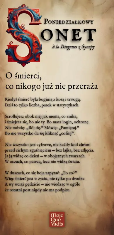 PONIEDZIAŁKOWY SONET na 26 maja à la Diogenes z Synopy – O Śmierci, co nikogo już nie przeraża - Kiedyś śmierć była boginią z kosą i trwogą. Dziś to tylko liczba, pasek w statystykach. Scrollujesz obok niej jak mema, co znika, i śmiejesz się, bo nie ty. Bo masz login, ochronę. Nie mówię: „Bój się.” Mówię: „Pamiętaj.” Bo nie wszystko da się kliknąć „cofnij”. Nie wszystko jest cyfrowe, nie każdy kod chroni przed cichym zgaśnięciem — bez lajka, bez zdjęcia. Ja ją widzę co dzień — w obojętnych twarzach. W oczach, co patrzą, lecz nie widzą świata. W duszach, co się boją zapytać: „Po co?” Więc śmierć jest w życiu, nie tylko po drodze. A wy wciąż pędzicie — nie wiedząc w ogóle że ostatni post nigdy nie ma podpisu.
