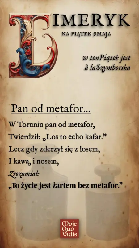 Piątkowy Limeryk na 9 maja à la Wisława Szymborska - "Pan od metafor - W Toruniu pan od metafor, Twierdził: „Los to echo kafar.” Lecz gdy zderzył się z losem, I kawą, i nosem, Zrozumiał: „To życie jest żartem bez metafor.”