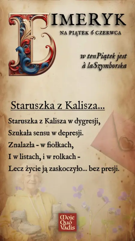 PIĄTKOWY LIMERYK à la Wisława Szymborska na 6 czerwca – "Staruszka z Kalisza - Staruszka z Kalisza w dygresji, Szukała sensu w depresji. Znalazła – w fiołkach, I w listach, i w rolkach – Lecz życie ją zaskoczyło... bez presji." | mojequovadis.pl | ppiotrr.pl