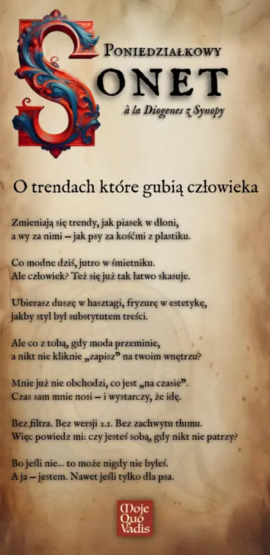 PONIEDZIAŁKOWY SONET w stylu Diogenesa z Synopy na 9 czerwca – "O trendach które gubią człowieka - Zmieniają się trendy, jak piasek w dłoni, a wy za nimi — jak psy za kośćmi z plastiku. Co modne dziś, jutro w śmietniku. Ale człowiek? Też się już tak łatwo skasuje. Ubierasz duszę w hasztagi, fryzurę w estetykę, jakby styl był substytutem treści. Ale co z tobą, gdy moda przeminie, a nikt nie kliknie „zapisz” na twoim wnętrzu? Mnie już nie obchodzi, co jest „na czasie”. Czas sam mnie nosi — i wystarczy, że idę. Bez filtra. Bez wersji 2.1. Bez zachwytu tłumu. Więc powiedz mi: czy jesteś sobą, gdy nikt nie patrzy? Bo jeśli nie… to może nigdy nie byłeś. A ja — jestem. Nawet jeśli tylko dla psa." | mojequovadis.pl lub ppiotrr.pl