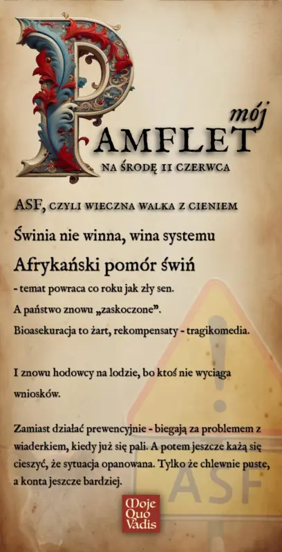 ŚRODOWY PAMFLET w stylu Voltaira na 11 czerwca – "ASF, czyli wieczna walka z cieniem - Świnia nie winna, wina systemu Afrykański pomór świn – temat powraca co roku jak zły sen. A państwo znowu „zaskoczone”. Bioasekuracja to żart, rekompensaty – tragikomedia. I znowu hodowcy na lodzie, bo ktoś nie wyciąga wniosków. Zamiast działać prewencyjnie – biegają za problemem z wiaderkiem, kiedy już się pali. A potem jeszcze każą się cieszyć, że sytuacja opanowana. Tylko że chlewnie puste, a konta jeszcze bardziej. " | mojequovadis.pl lub ppiotrr.pl