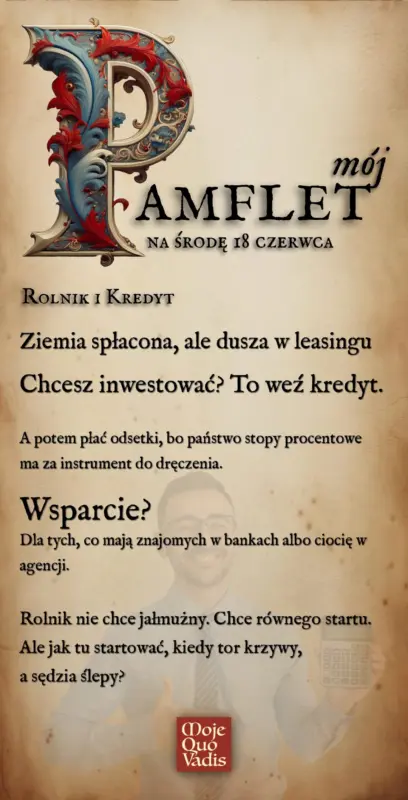 ŚRODOWY PAMFLET w stylu Voltaira na 18 czerwca – "Ziemia spłacona, ale dusza w leasingu - Chcesz inwestować? To weź kredyt. A potem płać odsetki, bo państwo stopy procentowe ma za instrument do dręczenia. Wsparcie? Dla tych, co mają znajomych w bankach albo ciocię w agencji. Rolnik nie chce jałmużny. Chce równego startu. Ale jak tu startować, kiedy tor krzywy, a sędzia ślepy?" | mojequovadis.pl lub ppiotrr.pl