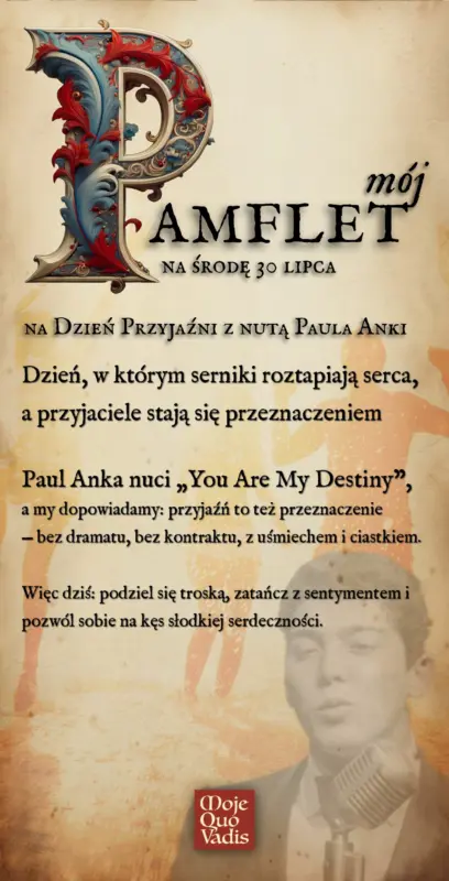 Pamflecik na Dzień Przyjaźni z nutą Paula Anki: Dzień, w którym serniki roztapiają serca, a przyjaciele stają się przeznaczeniem. Paul Anka nuci „You Are My Destiny”, a my dopowiadamy: przyjaźń to też przeznaczenie — bez dramatu, bez kontraktu, z uśmiechem i ciastkiem. Więc dziś: podziel się troską, zatańcz z sentymentem i pozwól sobie na kęs słodkiej serdeczności.” | mojequovadis.pl lub ppiotrr.pl