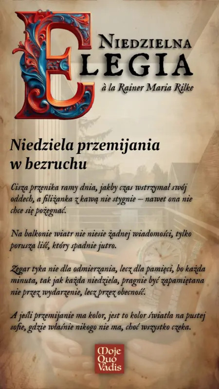 Niedzielna Elegia na 27 lipca – „Niedziela przemijania w bezruchu: Cisza przenika ramy dnia, jakby czas wstrzymał swój oddech, a filiżanka z kawą nie stygnie — nawet ona nie chce się pożegnać. Na balkonie wiatr nie niesie żadnej wiadomości, tylko porusza liść, który spadnie jutro. Zegar tyka nie dla odmierzania, lecz dla pamięci, bo każda minuta, tak jak każda niedziela, pragnie być zapamiętana nie przez wydarzenie, lecz przez obecność. A jeśli przemijanie ma kolor, jest to kolor światła na pustej sofie, gdzie właśnie nikogo nie ma, choć wszystko czeka.” | mojequovadis.pl lub ppiotrr.pl