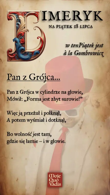 Piątkowy Limeryk w stylu Gombrowicza – „Pan z Grójca - Pan z Grójca w cylindrze na głowie, Mówił: „Forma jest zbyt surowie!” Więc ją przeżuł i połknął, A potem wyśmiał i dotknął, Bo wolność jest tam, gdzie się łamie – i w głowie.” | mojequovadis.pl lub ppiotrr.pl