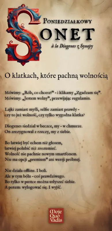 Poniedziałkowy Sonet w duchu Diogenesa na 14 lipca – „O klatkach które pachną wolnością - Mówimy: „Rób, co chcesz!” – i klikamy „Zgadzam się”. Mówimy: „Jestem wolny”, przewijając regulamin. Lajki zamiast myśli, selfie zamiast prawdy – czy to już wolność, czy tylko wygodna klatka? Diogenes siedział w beczce, my – w chmurze. On zrezygnował z rzeczy, my z siebie. Bo łatwiej być echem niż głosem, łatwiej polubić niż zrozumieć. Wolność nie pachnie nowym smartfonem. Nie ma opcji „premium” ani wersji próbnej. Nie działa offline. I boli. Ale w tym bólu – coś prawdziwego. Bo tylko w pustce można usłyszeć siebie. A potem: wylogować się. I wyjść.” | mojequovadis.pl lub ppiotrr.pl