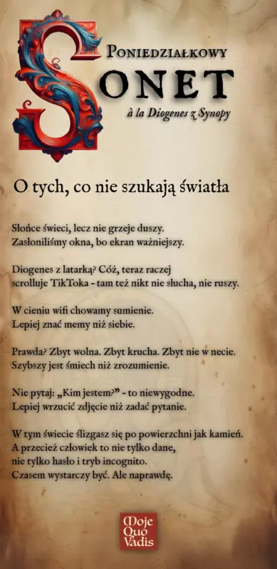 PONIEDZIAŁKOWY SONET w stylu Diogenesa z Synopy na 7 lipca – " O tych, co nie szukają światła - Słońce świeci, lecz nie grzeje duszy. Zasłoniliśmy okna, bo ekran ważniejszy. Diogenes z latarką? Cóż, teraz raczej scrolluje TikToka – tam też nikt nie słucha, nie ruszy. W cieniu wifi chowamy sumienie. Lepiej znać memy niż siebie. Prawda? Zbyt wolna. Zbyt krucha. Zbyt nie w necie. Szybszy jest śmiech niż zrozumienie. Nie pytaj: „Kim jestem?” – to niewygodne. Lepiej wrzucić zdjęcie niż zadać pytanie. W tym świecie ślizgasz się po powierzchni jak kamień. A przecież człowiek to nie tylko dane, nie tylko hasło i tryb incognito. Czasem wystarczy być. Ale naprawdę." | mojequovadis.pl lub ppiotrr.pl