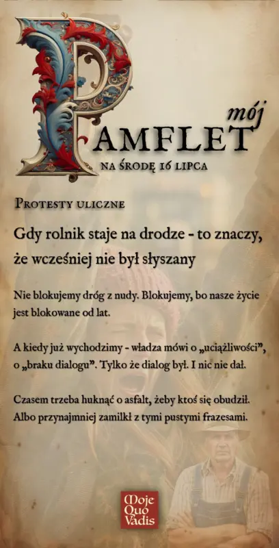 Środowy Pamflet na 16 lipca – „Protesty uliczne | Gdy rolnik staje na drodze – to znaczy, że wcześniej nie był słyszany. Nie blokujemy dróg z nudy. Blokujemy, bo nasze życie jest blokowane od lat. A kiedy już wychodzimy – władza mówi o „uciążliwości”, o „braku dialogu”. Tylko że dialog był. I nic nie dał. Czasem trzeba huknąć o asfalt, żeby ktoś się obudził. Albo przynajmniej zamilkł z tymi pustymi frazesami.” mojequovadis.pl lub ppiotrr.pl