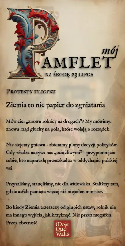 Środowy Pamflet w duchu Voltaira na 23 lipca – „Rolnik nie odpuszcza – bo ziemia to nie papier do zgniatania: Mówicie: „znowu rolnicy na drogach”? My mówimy: znowu rząd głuchy na pola, które wołają o rozsądek. Nie siejemy gniewu – zbieramy plony decyzji polityków. Gdy władza nazywa nas „uciążliwymi” – przypomnijcie sobie, kto naprawdę przeszkadza w oddychaniu polskiej wsi. Przyszliśmy, stanęliśmy, nie dla widowiska. Staliśmy tam, gdzie asfalt pamięta więcej niż niejeden minister. Bo kiedy Ziemia trzeszczy od głupich ustaw, rolnik nie ma innego wyjścia, jak krzyknąć. Nie przez megafon. Przez obecność.” | mojequovadis.pl lub ppiotrr.pl