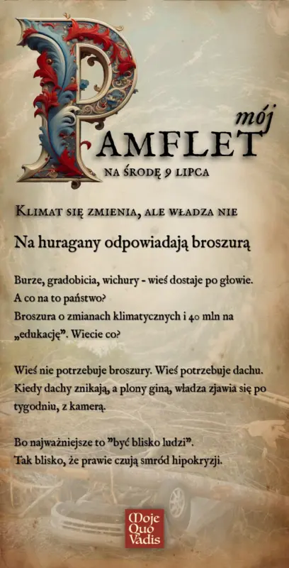 Klimat się zmienia, ale władza nie. Na huragany odpowiadają broszurą Burze, gradobicia, wichury – wieś dostaje po głowie. A co na to państwo? Broszura o zmianach klimatycznych i 40 mln na „edukację”. Wiecie co? Wieś nie potrzebuje broszury. Wieś potrzebuje dachu. Kiedy dachy znikają, a plony giną, władza zjawia się po tygodniu, z kamerą. Bo najważniejsze to "być blisko ludzi". Tak blisko, że prawie czują smród hipokryzji.” | mojequovadis.pl lub ppiotrr.pl