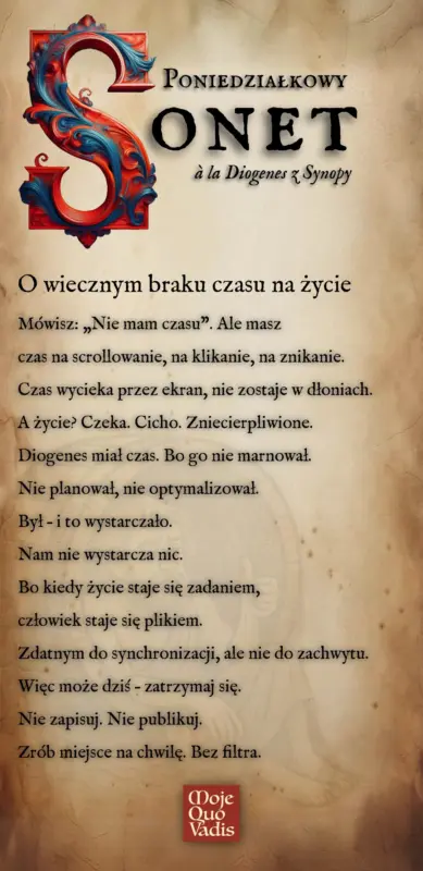 Poniedziałkowy Sonet w duchu Diogenesa na 11 sierpnia – „O wiecznym braku czasu na życie: Mówisz: „Nie mam czasu”. Ale masz czas na scrollowanie, na klikanie, na znikanie. Czas wycieka przez ekran, nie zostaje w dłoniach. A życie? Czeka. Cicho. Zniecierpliwione. Diogenes miał czas. Bo go nie marnował. Nie planował, nie optymalizował. Był – i to wystarczało. Nam nie wystarcza nic. Bo kiedy życie staje się zadaniem, człowiek staje się plikiem. Zdatnym do synchronizacji, ale nie do zachwytu. Więc może dziś – zatrzymaj się. Nie zapisuj. Nie publikuj. Zrób miejsce na chwilę. Bez filtra.” | mojequovadis.pl lub ppiotrr.pl