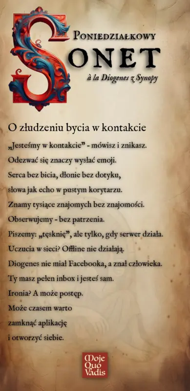Poniedziałkowy Sonet w duchu Diogenesa na 4 sierpnia – „O złudzeniu bycia w kontakcie: „Jesteśmy w kontakcie” – mówisz i znikasz. Odezwać się znaczy wysłać emoji. Serca bez bicia, dłonie bez dotyku, słowa jak echo w pustym korytarzu. Znamy tysiące znajomych bez znajomości. Obserwujemy – bez patrzenia. Piszemy: „tęsknię”, ale tylko, gdy serwer działa. Uczucia w sieci? Offline nie działają. Diogenes nie miał Facebooka, a znał człowieka. Ty masz pełen inbox i jesteś sam. Ironia? A może postęp. Może czasem warto zamknąć aplikację i otworzyć siebie.” | mojequovadis.pl lub ppiotrr.pl