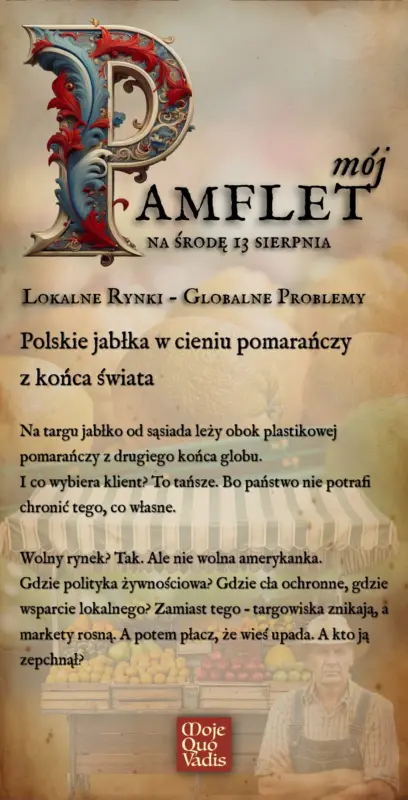 Środowy Pamflet w duchu Voltaira na 13 sierpnia – „Problematyka – lokalne rynki, globalne problemy. Polskie jabłka w cieniu pomarańczy z końca świata: Na targu jabłko od sąsiada leży obok plastikowej pomarańczy z drugiego końca globu. I co wybiera klient? To tańsze. Bo państwo nie potrafi chronić tego, co własne. Wolny rynek? Tak. Ale nie wolna amerykanka. Gdzie polityka żywnościowa? Gdzie cła ochronne, gdzie wsparcie lokalnego? Zamiast tego – targowiska znikają, a markety rosną. A potem płacz, że wieś upada. A kto ją zepchnął?” | mojequovadis.pl lub ppiotrr.pl