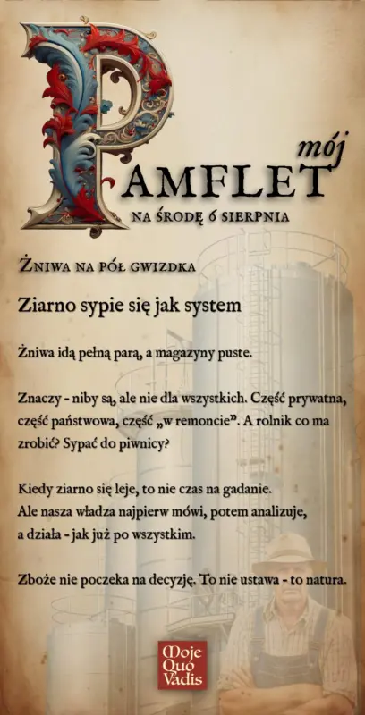 Środowy Pamflet w duchu Voltaira na dzień 6 sierpnia – „Ziarno sypie się jak system: Żniwa idą pełną parą, a magazyny puste. Znaczy – niby są, ale nie dla wszystkich. Część prywatna, część państwowa, część „w remoncie”. A rolnik co ma zrobić? Sypać do piwnicy? Kiedy ziarno się leje, to nie czas na gadanie. Ale nasza władza najpierw mówi, potem analizuje, a działa – jak już po wszystkim. Zboże nie poczeka na decyzję. To nie ustawa – to natura.” | mojequovadis.pl lub ppiotrr.pl